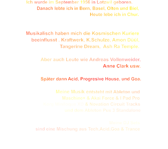 Ich wurde im September 1956 in Lotzwil geboren.                                       Danach lebte ich in Bern, Basel, Olten und Biel,                                                                            Heute lebe ich in Chur.                      Musikalisch haben mich die Kosmischen Kuriere                         beeinflusst . Kraftwerk, K.Schulze, Amon Düül,                                                Tangerine Dream,  Ash Ra Temple.                                Aber auch Leute wie Andreas Vollenweider,                                                                                         Anne Clark usw.                                                               Später dann Acid, Progresive House, und Goa.                                                          Meine Musik entsteht mit Ableton und                                                  Maschine+ & Akai Force & I Pad Pro                                    Korg Miniloque XD & Novation Circuit Tracks                                                    und dem Ableton Pus 3 Standalone                                                                                                                                       Meine DJ Sets                                                   sind eine Mischung aus Tech,Acid,Goa & Trance