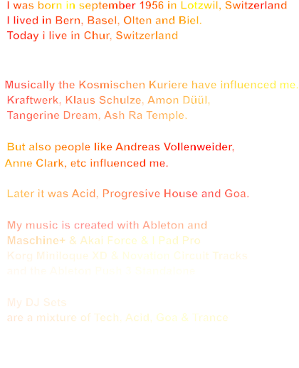 I was born in september 1956 in Lotzwil, Switzerland   I lived in Bern, Basel, Olten and Biel.   Today i live in Chur, Switzerland     Musically the Kosmischen Kuriere have influenced me.   Kraftwerk, Klaus Schulze, Amon Düül,    Tangerine Dream, Ash Ra Temple.    But also people like Andreas Vollenweider,    Anne Clark, etc influenced me.      Later it was Acid, Progresive House and Goa.    My music is created with Ableton and   Maschine+ & Akai Force & I Pad Pro   Korg Miniloque XD & Novation Circuit Tracks   and the Ableton Push 3 Standalone     My DJ Sets   are a mixture of Tech, Acid, Goa & Trance